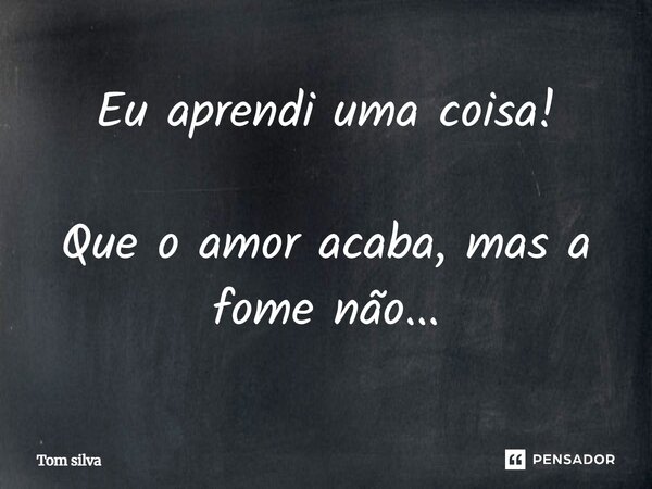 Eu aprendi uma coisa! Que o amor acaba, mas a fome não...... Frase de Tom Silva.