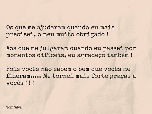 Os que me ajudaram quando eu mais precisei, o meu muito obrigado ! Aos que me julgaram quando eu passei por momentos difíceis, eu agradeço também ! Pois vocês n... Frase de Tom Silva.