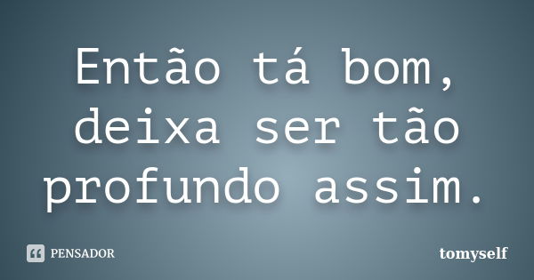 Então tá bom, deixa ser tão profundo assim.... Frase de tomyself.