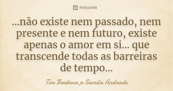 ...não existe nem passado, nem presente e nem futuro, existe apenas o amor em si... que transcende todas as barreiras de tempo...... Frase de Ton Barbosa p Samila Andrade.