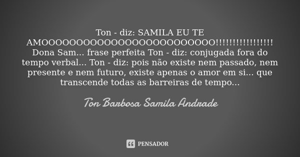 Ton - diz: SAMILA EU TE AMOOOOOOOOOOOOOOOOOOOOOOOOO!!!!!!!!!!!!!!!!! Dona Sam... frase perfeita Ton - diz: conjugada fora do tempo verbal... Ton - diz: pois não... Frase de Ton Barbosa Samila Andrade.