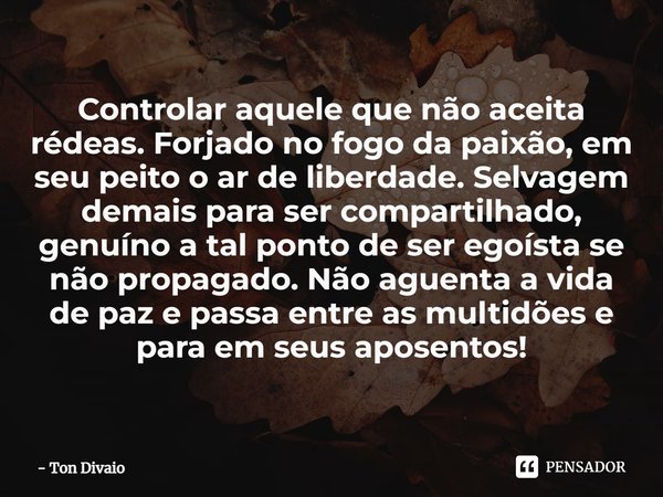 ⁠Controlar aquele que não aceita rédeas. Forjado no fogo da paixão, em seu peito o ar de liberdade. Selvagem demais para ser compartilhado, genuíno a tal ponto ... Frase de Ton Divaio.