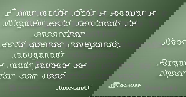 É uma noite fria e escura e Ninguém está tentando te encontrar Você está apenas navegando, navegando Porque nada parece se importar com você... Frase de Tones and I.