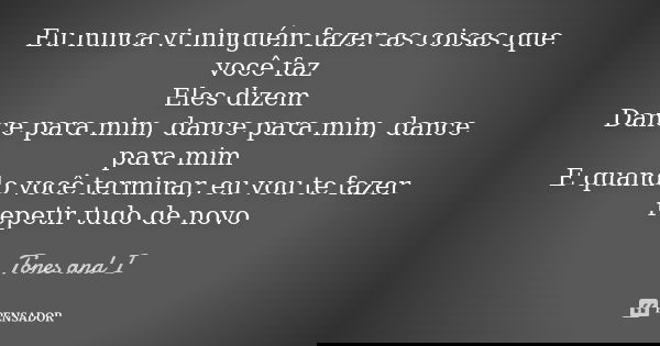 Eu nunca vi ninguém fazer as coisas que você faz Eles dizem Dance para mim, dance para mim, dance para mim E quando você terminar, eu vou te fazer repetir tudo ... Frase de Tones and I.