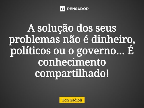 A solução dos seus problemas não é dinheiro, políticos ou o governo... É conhecimento compartilhado!... Frase de Ton Gadioli.