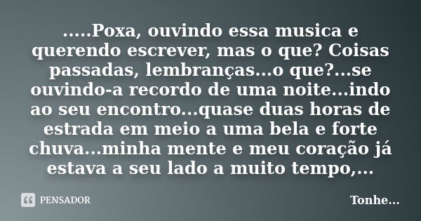 .....Poxa, ouvindo essa musica e querendo escrever, mas o que? Coisas passadas, lembranças...o que?...se ouvindo-a recordo de uma noite...indo ao seu encontro..... Frase de Tonhe.