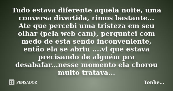 Tudo estava diferente aquela noite, uma conversa divertida, rimos bastante... Ate que percebi uma tristeza em seu olhar (pela web cam), perguntei com medo de es... Frase de Tonhe.