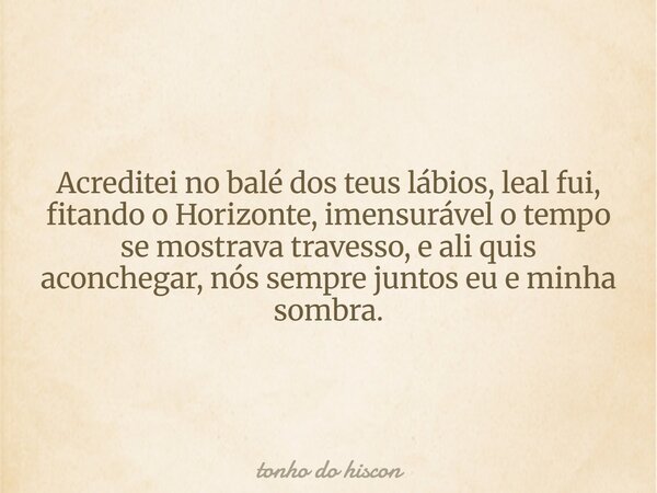 Acreditei no balé dos teus lábios, leal fui, fitando o Horizonte, imensurável o tempo se mostrava travesso, e ali quis aconchegar, nós sempre juntos eu e minha ... Frase de tonho do hiscon.