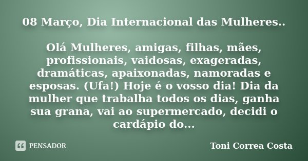 08 Março, Dia Internacional das Mulheres.. Olá Mulheres, amigas, filhas, mães, profissionais, vaidosas, exageradas, dramáticas, apaixonadas, namoradas e esposas... Frase de Toni Correa Costa.