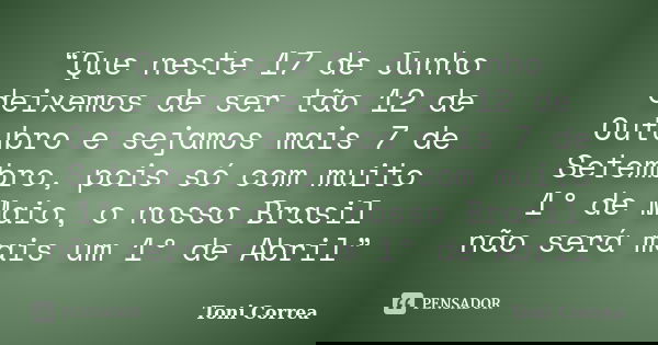 “Que neste 17 de Junho deixemos de ser tão 12 de Outubro e sejamos mais 7 de Setembro, pois só com muito 1º de Maio, o nosso Brasil não será mais um 1º de Abril... Frase de Toni Correa.
