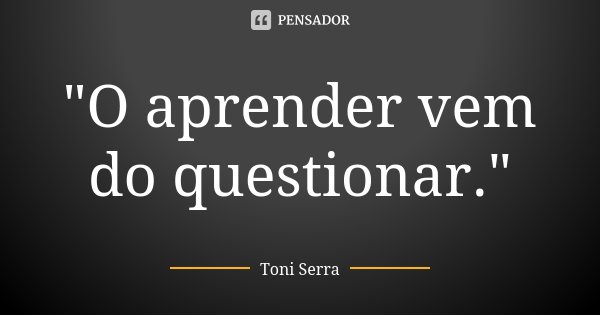 "O aprender vem do questionar."... Frase de Toni Serra.