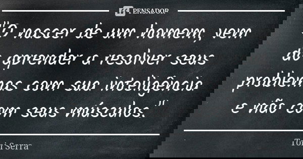 "O nascer de um homem, vem do aprender a resolver seus problemas com sua inteligência e não com seus músculos."... Frase de Toni Serra.