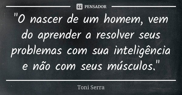 "O nascer de um homem, vem do aprender a resolver seus problemas com sua inteligência e não com seus músculos."... Frase de Toni Serra.