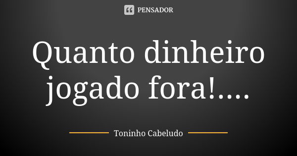 Quanto dinheiro jogado fora!....... Frase de Toninho Cabeludo.