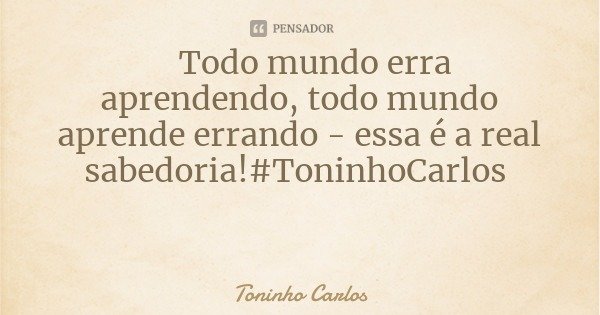 Todo mundo erra aprendendo, todo mundo aprende errando - essa é a real sabedoria!#ToninhoCarlos... Frase de Toninho Carlos.