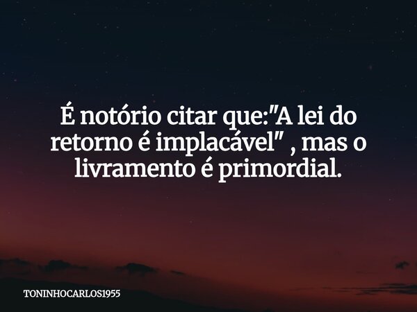 É notório citar que:"A lei do retorno é implacável" , mas o livramento é primordial.... Frase de TONINHOCARLOS1955.