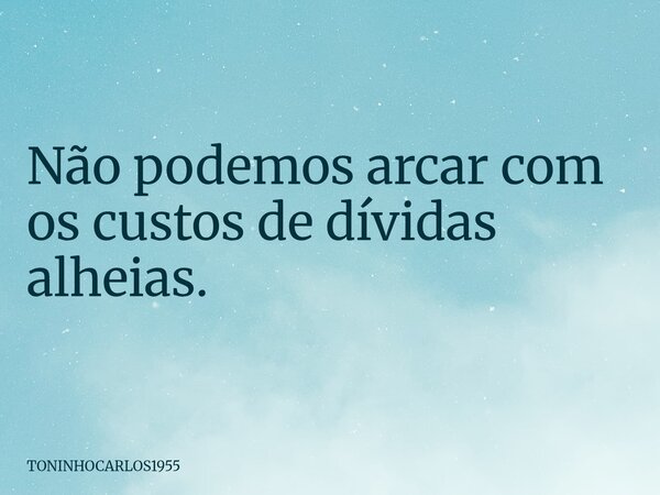 Não podemos arcar com os custos de dívidas alheias.... Frase de TONINHOCARLOS1955.