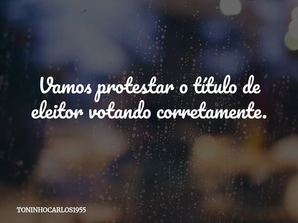 Vamos protestar o título de eleitor votando corretamente.... Frase de TONINHOCARLOS1955.