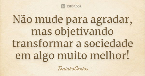 Não mude para agradar, mas objetivando transformar a sociedade em algo muito melhor!... Frase de ToninhoCarlos.