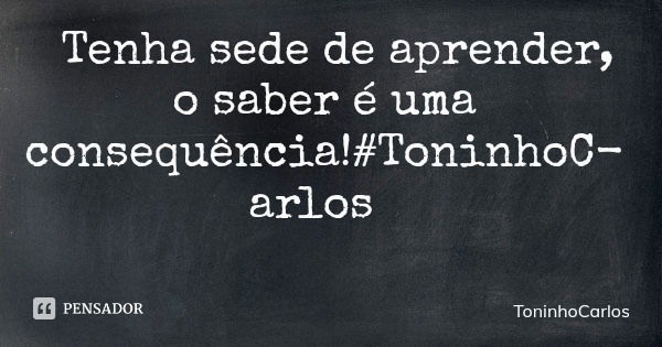 Tenha sede de aprender, o saber é uma consequência!#ToninhoCarlos... Frase de ToninhoCarlos.