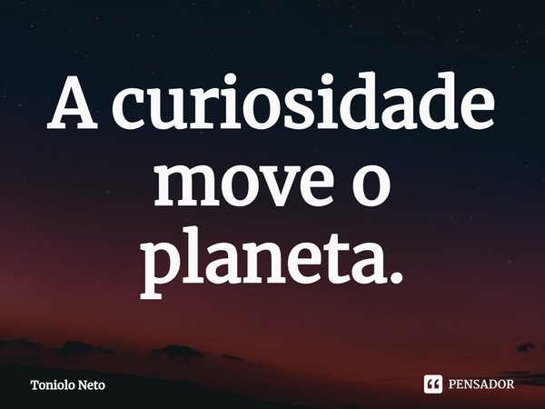 ⁠A curiosidade move o planeta.... Frase de Toniolo Neto.