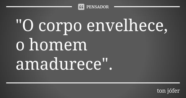 "O corpo envelhece, o homem amadurece".... Frase de ton jófer.