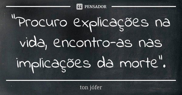 "Procuro explicações na vida, encontro-as nas implicações da morte".... Frase de Ton Jófer.