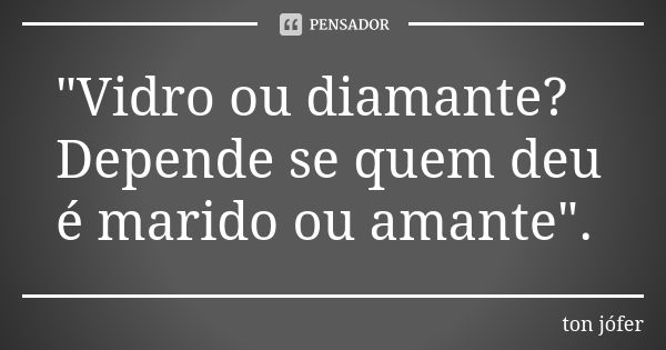 "Vidro ou diamante? Depende se quem deu é marido ou amante".... Frase de ton jófer.