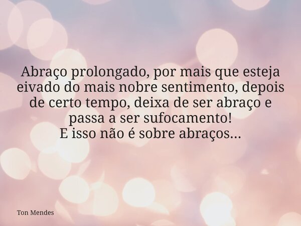Abraço prolongado, por mais que esteja eivado do mais nobre sentimento, depois de certo tempo, deixa de ser abraço e passa a ser sufocamento! E isso não é sobre... Frase de Ton Mendes.