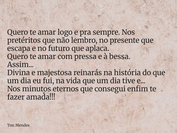 Quero te amar logo e pra sempre. Nos pretéritos que não lembro, no presente que escapa e no futuro que aplaca. Quero te amar com pressa e à bessa. Assim... Divi... Frase de Ton Mendes.