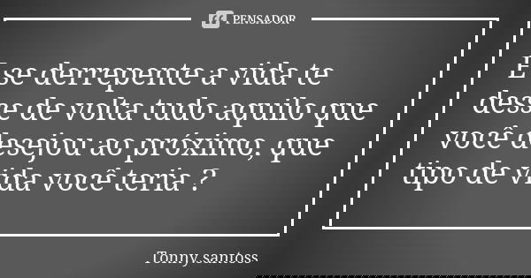 E se derrepente a vida te desse de volta tudo aquilo que você desejou ao próximo, que tipo de vida você teria ?... Frase de Tonny.santoss.