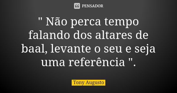 " Não perca tempo falando dos altares de baal, levante o seu e seja uma referência ".... Frase de Tony Augusto.