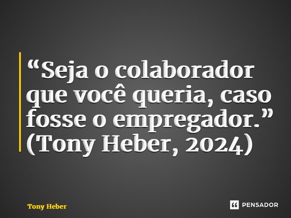 ⁠“Seja o colaborador que você queria, caso fosse o empregador.” (Tony Heber, 2024)... Frase de Tony Heber.