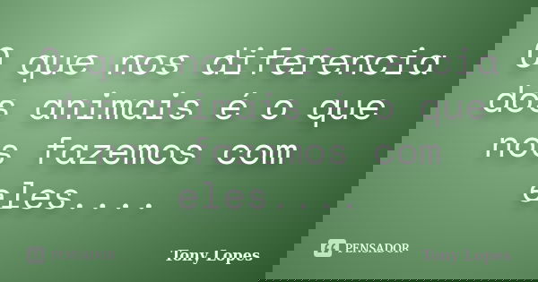 O que nos diferencia dos animais é o que nos fazemos com eles....... Frase de Tony Lopes.