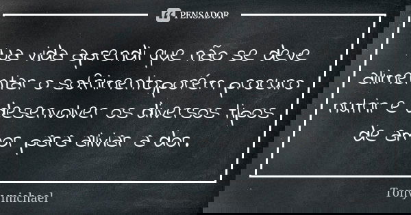 Na vida aprendi que não se deve alimentar o sofrimento,porém procuro nutrir e desenvolver os diversos tipos de amor para aliviar a dor.... Frase de Tony michael.