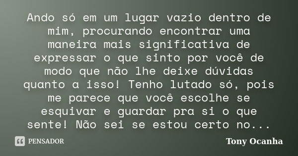 Ando só em um lugar vazio dentro de mim, procurando encontrar uma maneira mais significativa de expressar o que sinto por você de modo que não lhe deixe dúvidas... Frase de Tony Ocanha.