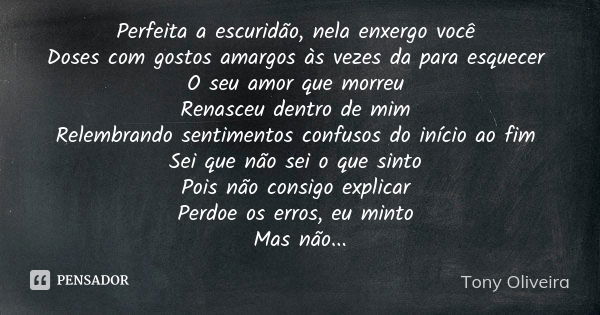 Perfeita a escuridão, nela enxergo você Doses com gostos amargos às vezes da para esquecer O seu amor que morreu Renasceu dentro de mim Relembrando sentimentos ... Frase de Tony Oliveira.