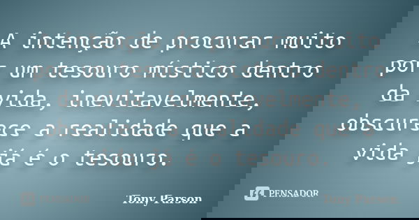 A intenção de procurar muito por um tesouro místico dentro da vida, inevitavelmente, obscurece a realidade que a vida já é o tesouro.... Frase de Tony Parson.