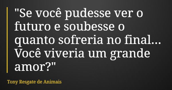 "Se você pudesse ver o futuro e soubesse o quanto sofreria no final... Você viveria um grande amor?"... Frase de Tony Resgate de Animais.