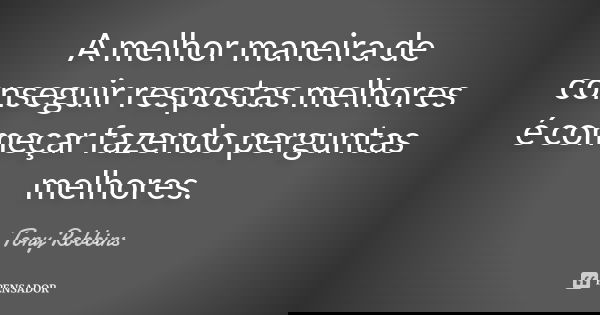 A melhor maneira de conseguir respostas melhores é começar fazendo perguntas melhores.... Frase de Tony Robbins.