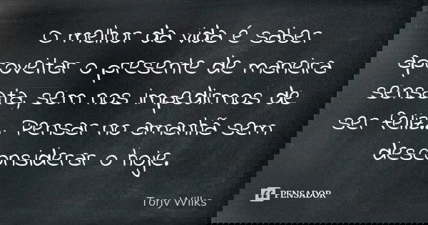 O melhor da vida é saber aproveitar o presente de maneira sensata, sem nos impedirmos de ser feliz... Pensar no amanhã sem desconsiderar o hoje.... Frase de Tony Wilks.