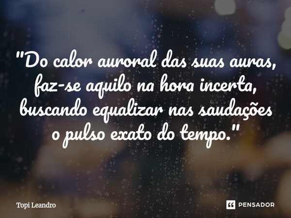 ⁠ "Do calor auroral das suas auras, faz-se aquilo na hora incerta, buscando equalizar nas saudações o pulso exato do tempo."... Frase de Topi Leandro.