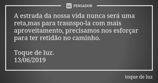 A estrada da nossa vida nunca será uma reta,mas para trasnspo-la com mais aproveitamento, precisamos nos esforçar para ter retidão no caminho. Toque de luz. 13/... Frase de Toque de luz.