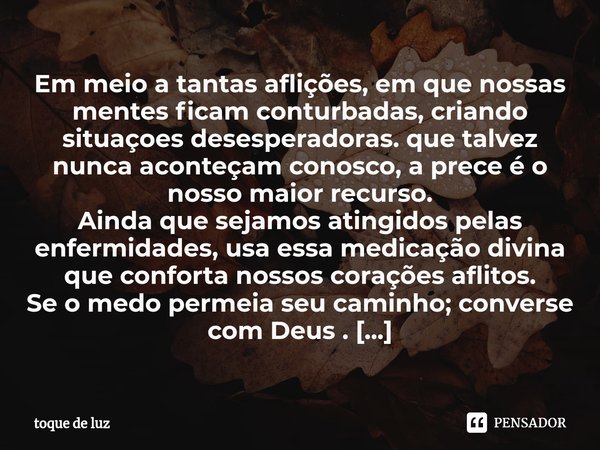 Em meio a tantas aflições, em que nossas mentes ficam conturbadas, criando situaçoes desesperadoras. que talvez nunca aconteçam conosco, a prece é o nosso maio... Frase de toque de luz.
