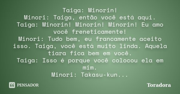 Taiga: Minorin! Minori: Taiga, então você está aqui. Taiga: Minorin! Minorin! Minorin! Eu amo você freneticamente! Minori: Tudo bem, eu francamente aceito isso.... Frase de Toradora.