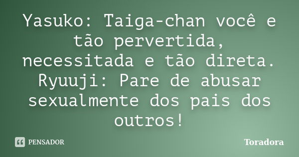 Yasuko: Taiga-chan você e tão pervertida, necessitada e tão direta. Ryuuji: Pare de abusar sexualmente dos pais dos outros!... Frase de Toradora.