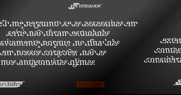 Eu me pergunto se as assassinas em série não foram estudadas extensivamente porque, no final das contas, em nossos corações, não as consideramos antagonistas di... Frase de Tori Telfer.