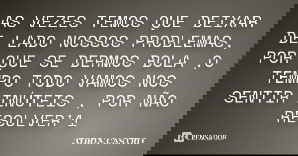 AS VEZES TEMOS QUE DEIXAR DE LADO NOSSOS PROBLEMAS, POR QUE SE DERMOS BOLA ,O TEMPO TODO VAMOS NOS SENTIR INÚTEIS , POR NÃO RESOLVER'1... Frase de TORIA CASTRO.
