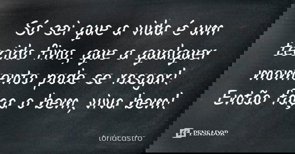 Só sei que a vida é um tecido fino, que a qualquer momento pode se rasgar! Então faça o bem, viva bem!... Frase de Toriacastro.