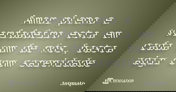 Amor pleno e verdadeiro esta em cada um de nós, basta agir com sarenidade... Frase de torquato.